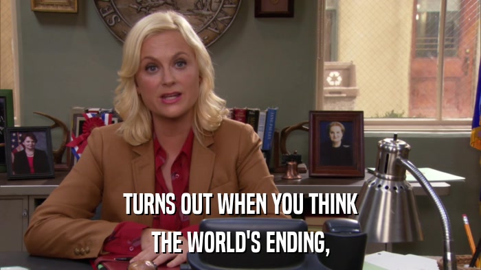 TURNS OUT WHEN YOU THINK THE WORLD'S ENDING, 