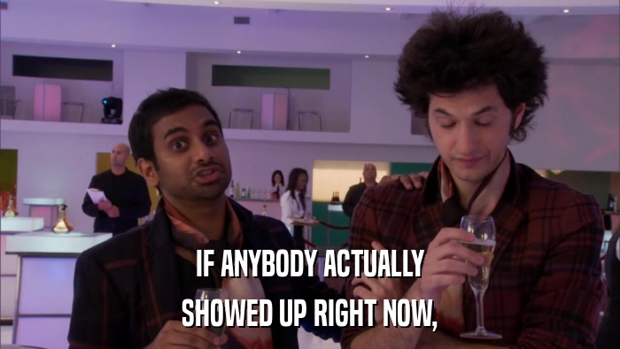 IF ANYBODY ACTUALLY SHOWED UP RIGHT NOW, 
