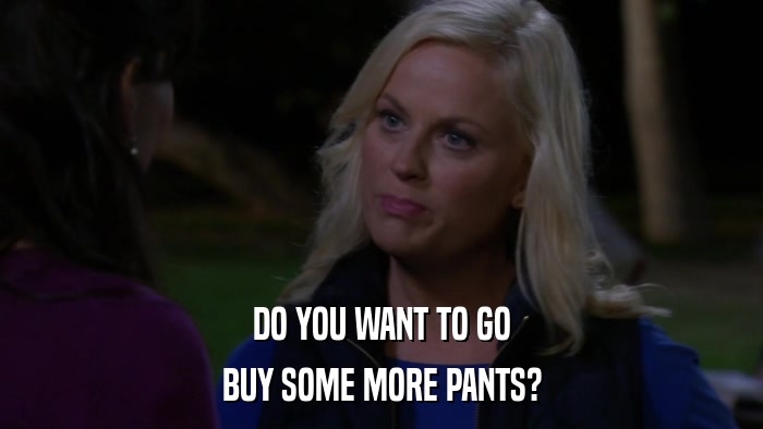 DO YOU WANT TO GO BUY SOME MORE PANTS? 