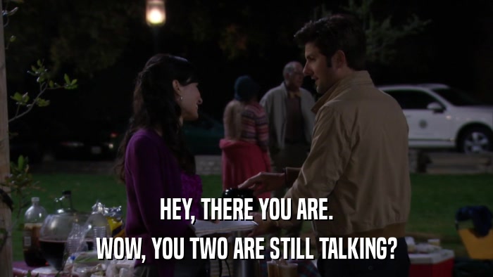 HEY, THERE YOU ARE. WOW, YOU TWO ARE STILL TALKING? 