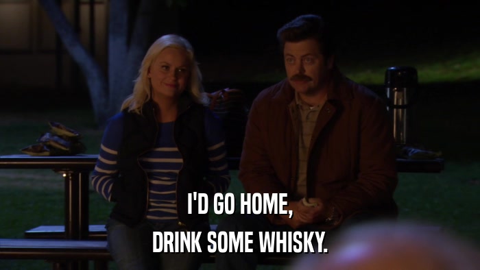 I'D GO HOME, DRINK SOME WHISKY. 