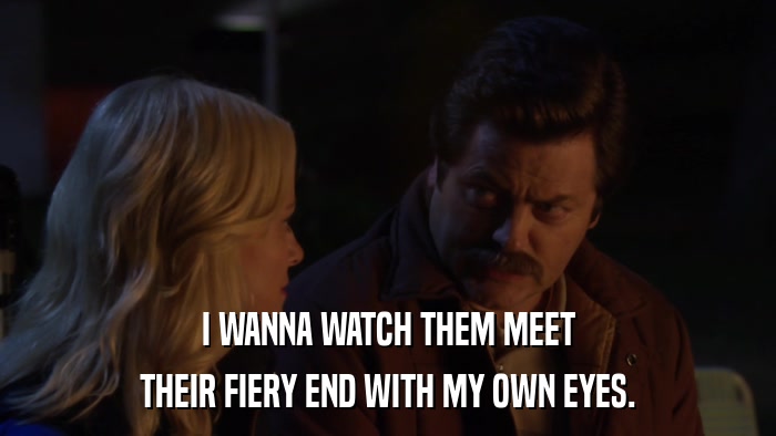 I WANNA WATCH THEM MEET THEIR FIERY END WITH MY OWN EYES. 