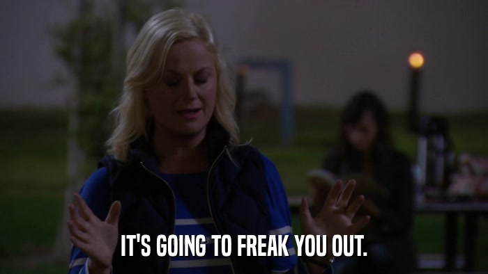 IT'S GOING TO FREAK YOU OUT.  