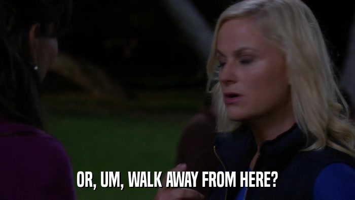 OR, UM, WALK AWAY FROM HERE?  