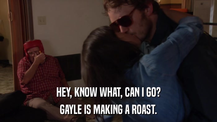HEY, KNOW WHAT, CAN I GO? GAYLE IS MAKING A ROAST. 
