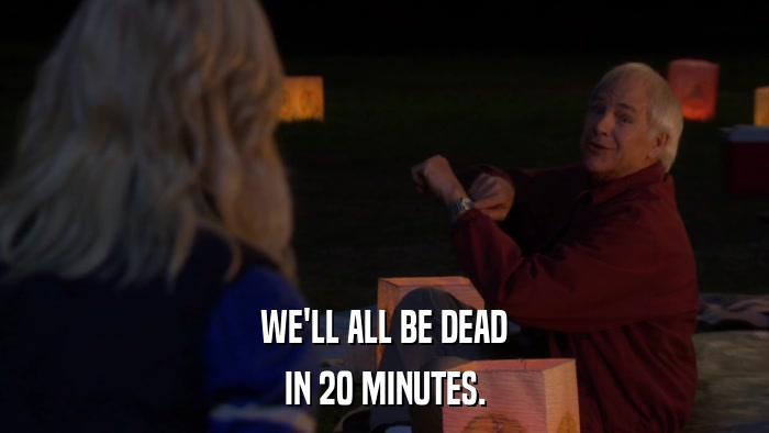 WE'LL ALL BE DEAD IN 20 MINUTES. 