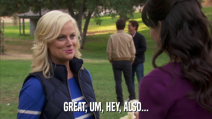 GREAT, UM, HEY, ALSO...  