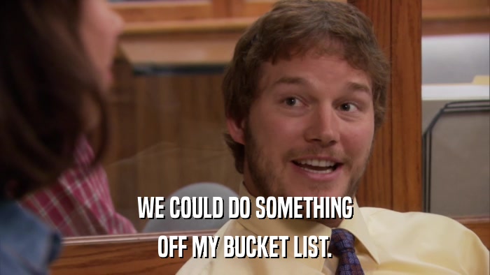 WE COULD DO SOMETHING OFF MY BUCKET LIST. 