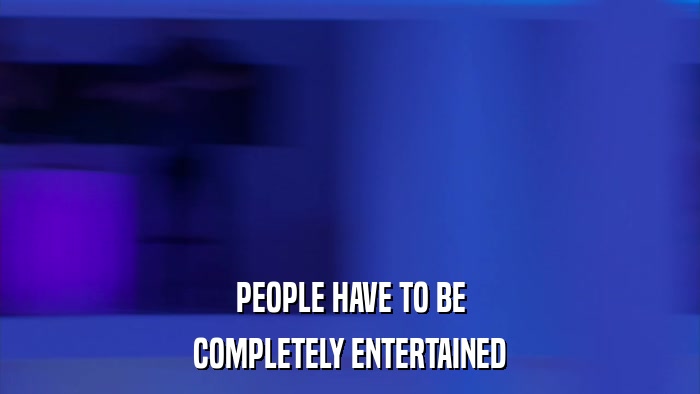 PEOPLE HAVE TO BE COMPLETELY ENTERTAINED 