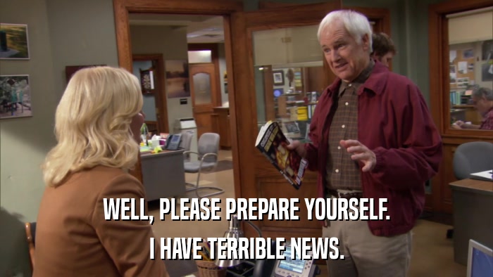 WELL, PLEASE PREPARE YOURSELF. I HAVE TERRIBLE NEWS. 