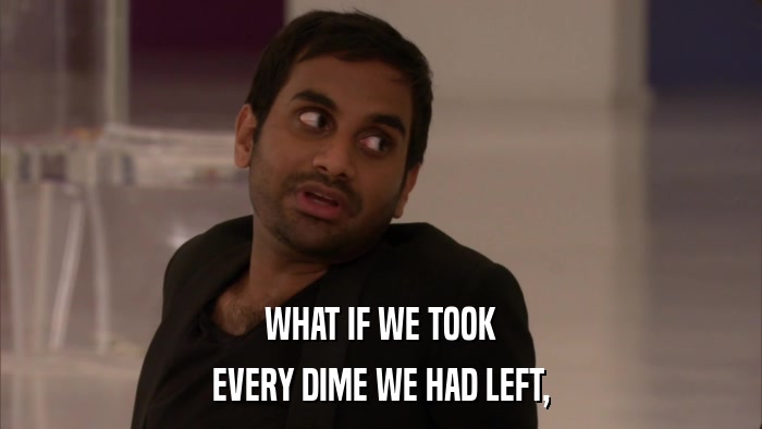 WHAT IF WE TOOK EVERY DIME WE HAD LEFT, 