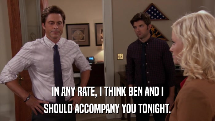 IN ANY RATE, I THINK BEN AND I SHOULD ACCOMPANY YOU TONIGHT. 