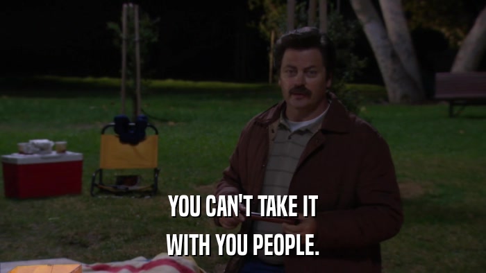YOU CAN'T TAKE IT WITH YOU PEOPLE. 