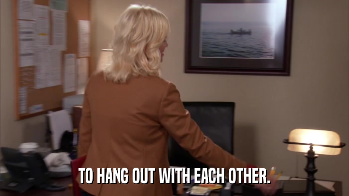 TO HANG OUT WITH EACH OTHER.  