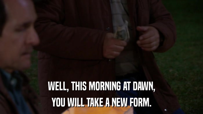 WELL, THIS MORNING AT DAWN, YOU WILL TAKE A NEW FORM. 