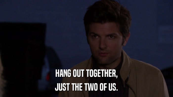 HANG OUT TOGETHER, JUST THE TWO OF US. 
