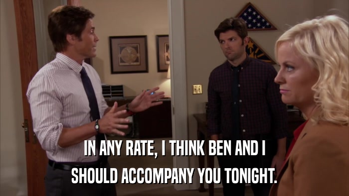IN ANY RATE, I THINK BEN AND I SHOULD ACCOMPANY YOU TONIGHT. 