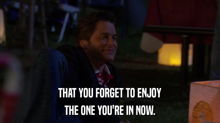 THAT YOU FORGET TO ENJOY THE ONE YOU'RE IN NOW. 