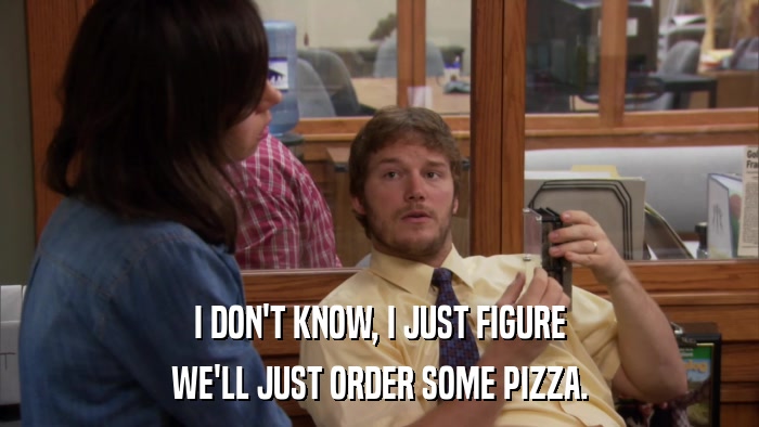 I DON'T KNOW, I JUST FIGURE WE'LL JUST ORDER SOME PIZZA. 