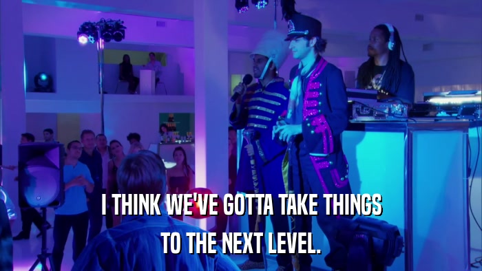 I THINK WE'VE GOTTA TAKE THINGS TO THE NEXT LEVEL. 