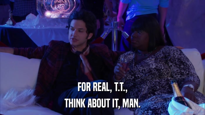FOR REAL, T.T., THINK ABOUT IT, MAN. 