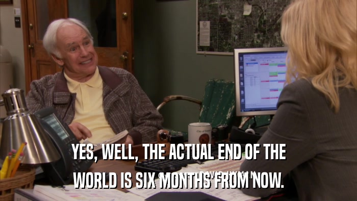 YES, WELL, THE ACTUAL END OF THE WORLD IS SIX MONTHS FROM NOW. 