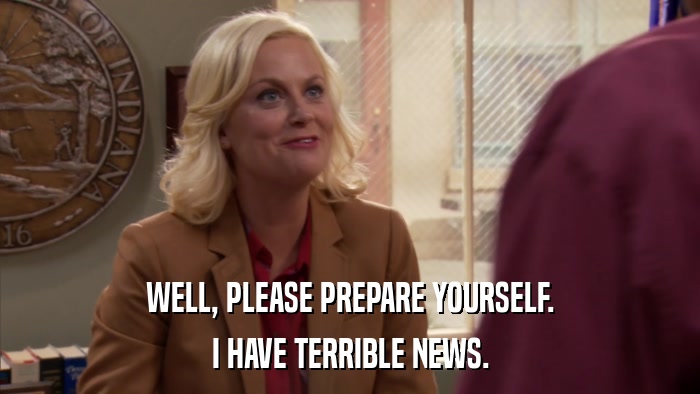 WELL, PLEASE PREPARE YOURSELF. I HAVE TERRIBLE NEWS. 