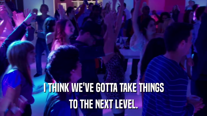 I THINK WE'VE GOTTA TAKE THINGS TO THE NEXT LEVEL. 