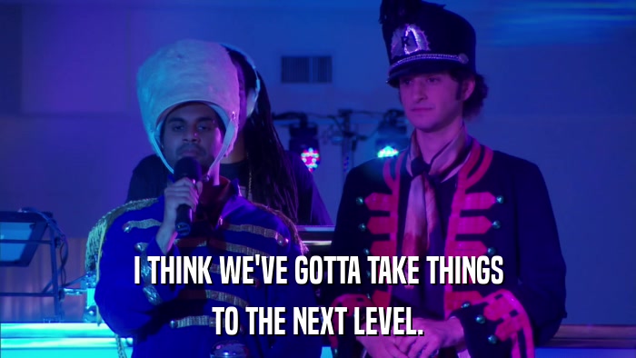 I THINK WE'VE GOTTA TAKE THINGS TO THE NEXT LEVEL. 
