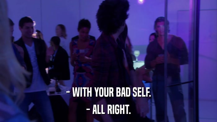 - WITH YOUR BAD SELF. - ALL RIGHT. 
