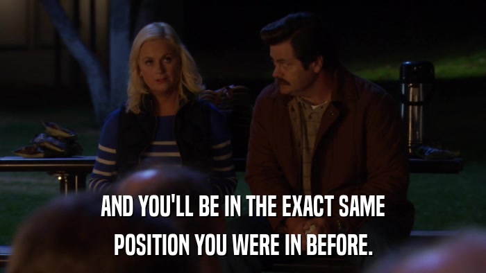 AND YOU'LL BE IN THE EXACT SAME POSITION YOU WERE IN BEFORE. 