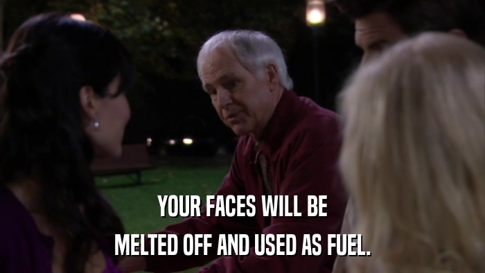 YOUR FACES WILL BE MELTED OFF AND USED AS FUEL. 