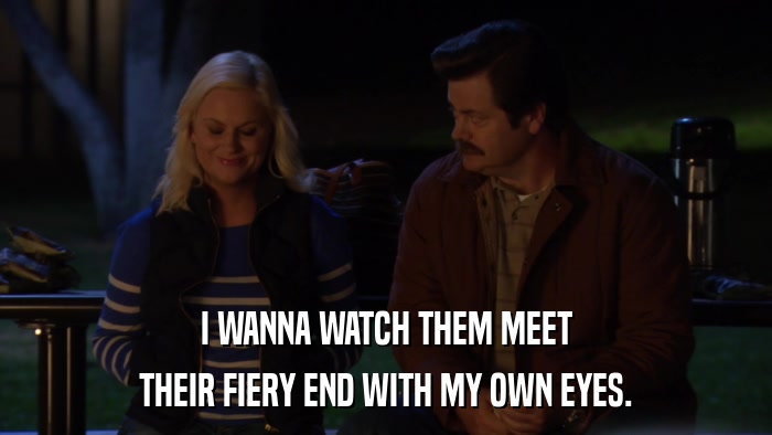 I WANNA WATCH THEM MEET THEIR FIERY END WITH MY OWN EYES. 