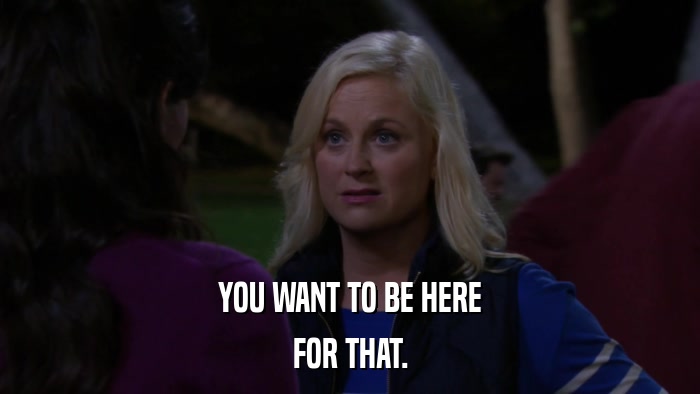 YOU WANT TO BE HERE FOR THAT. 