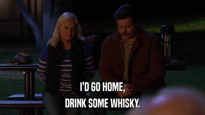 I'D GO HOME, DRINK SOME WHISKY. 