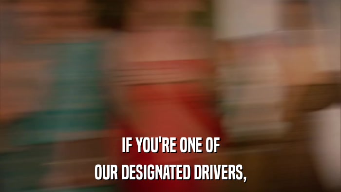 IF YOU'RE ONE OF OUR DESIGNATED DRIVERS, 