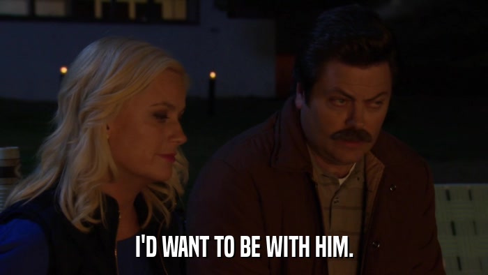 I'D WANT TO BE WITH HIM.  