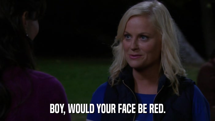 BOY, WOULD YOUR FACE BE RED.  