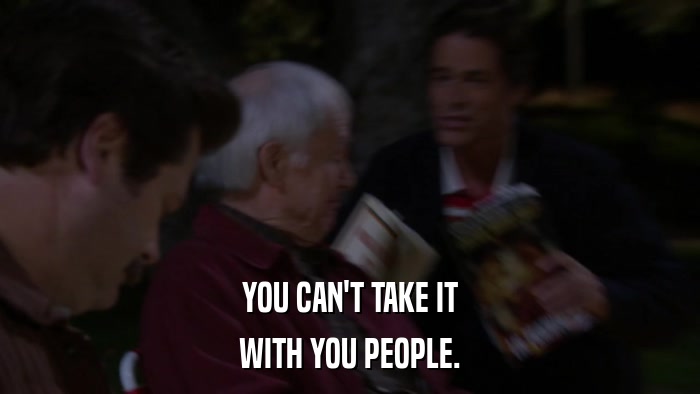 YOU CAN'T TAKE IT WITH YOU PEOPLE. 