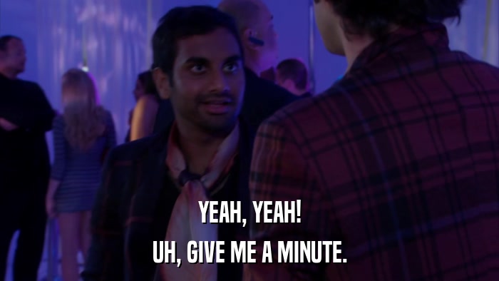 YEAH, YEAH! UH, GIVE ME A MINUTE. 