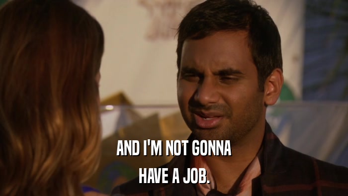 AND I'M NOT GONNA HAVE A JOB. 