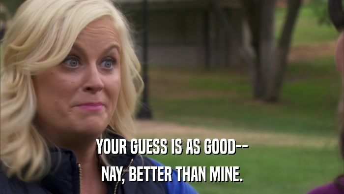 YOUR GUESS IS AS GOOD-- NAY, BETTER THAN MINE. 