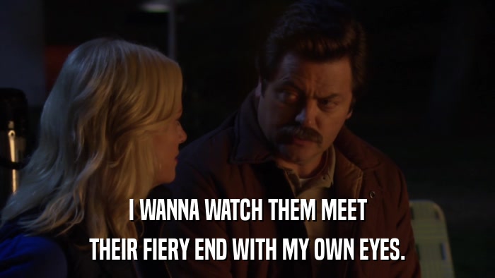 I WANNA WATCH THEM MEET THEIR FIERY END WITH MY OWN EYES. 