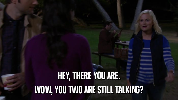 HEY, THERE YOU ARE. WOW, YOU TWO ARE STILL TALKING? 