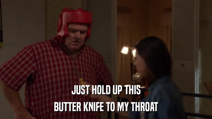 JUST HOLD UP THIS BUTTER KNIFE TO MY THROAT 