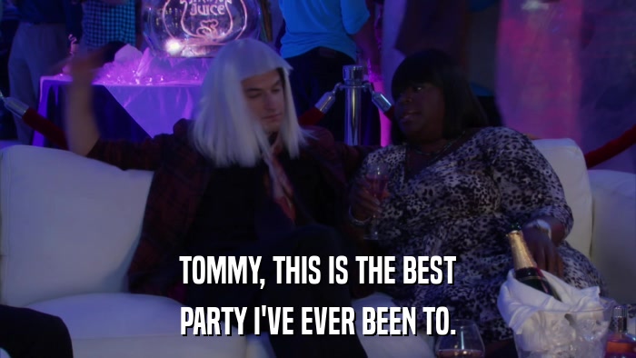 TOMMY, THIS IS THE BEST PARTY I'VE EVER BEEN TO. 