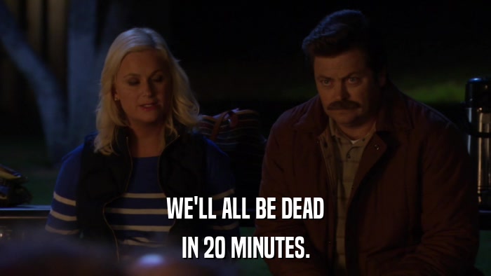 WE'LL ALL BE DEAD IN 20 MINUTES. 