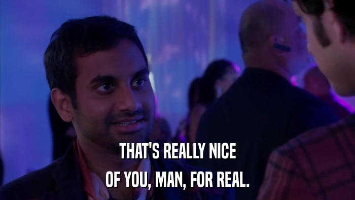 THAT'S REALLY NICE OF YOU, MAN, FOR REAL. 
