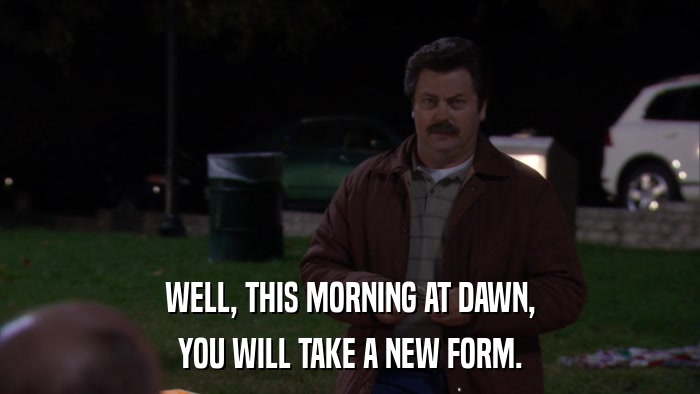 WELL, THIS MORNING AT DAWN, YOU WILL TAKE A NEW FORM. 