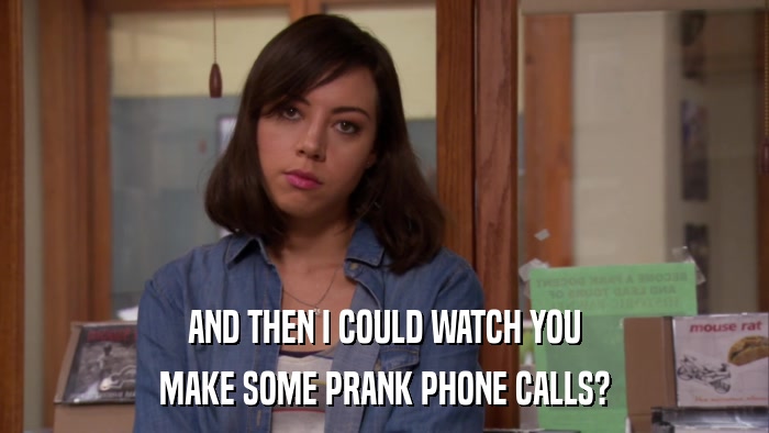 AND THEN I COULD WATCH YOU MAKE SOME PRANK PHONE CALLS? 